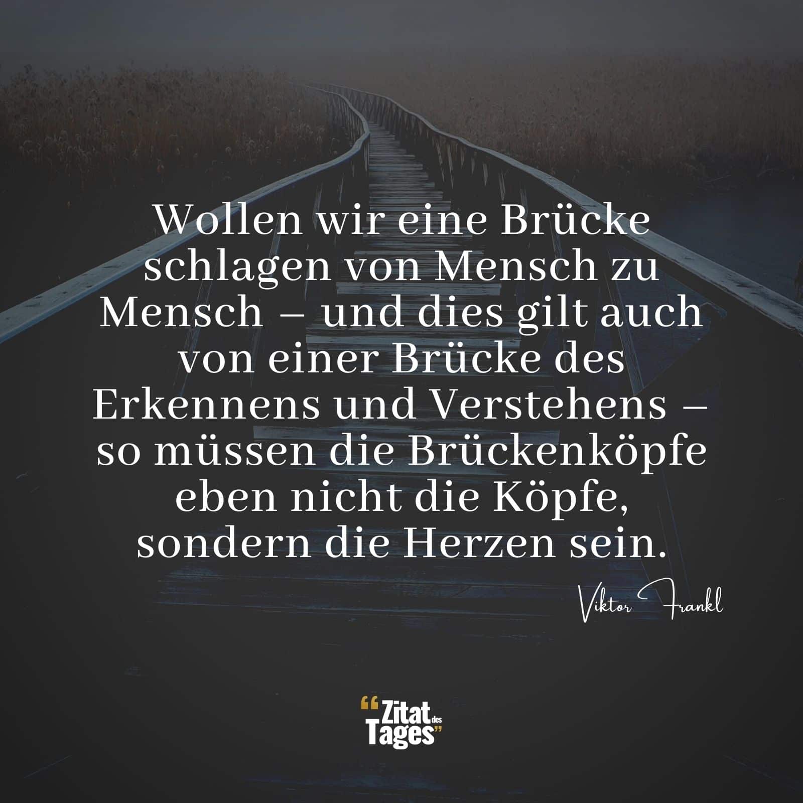 Wollen wir eine Brücke schlagen von Mensch zu Mensch – und dies gilt auch von einer Brücke des Erkennens und Verstehens – so müssen die Brückenköpfe eben nicht die Köpfe, sondern die Herzen sein. - Viktor Frankl