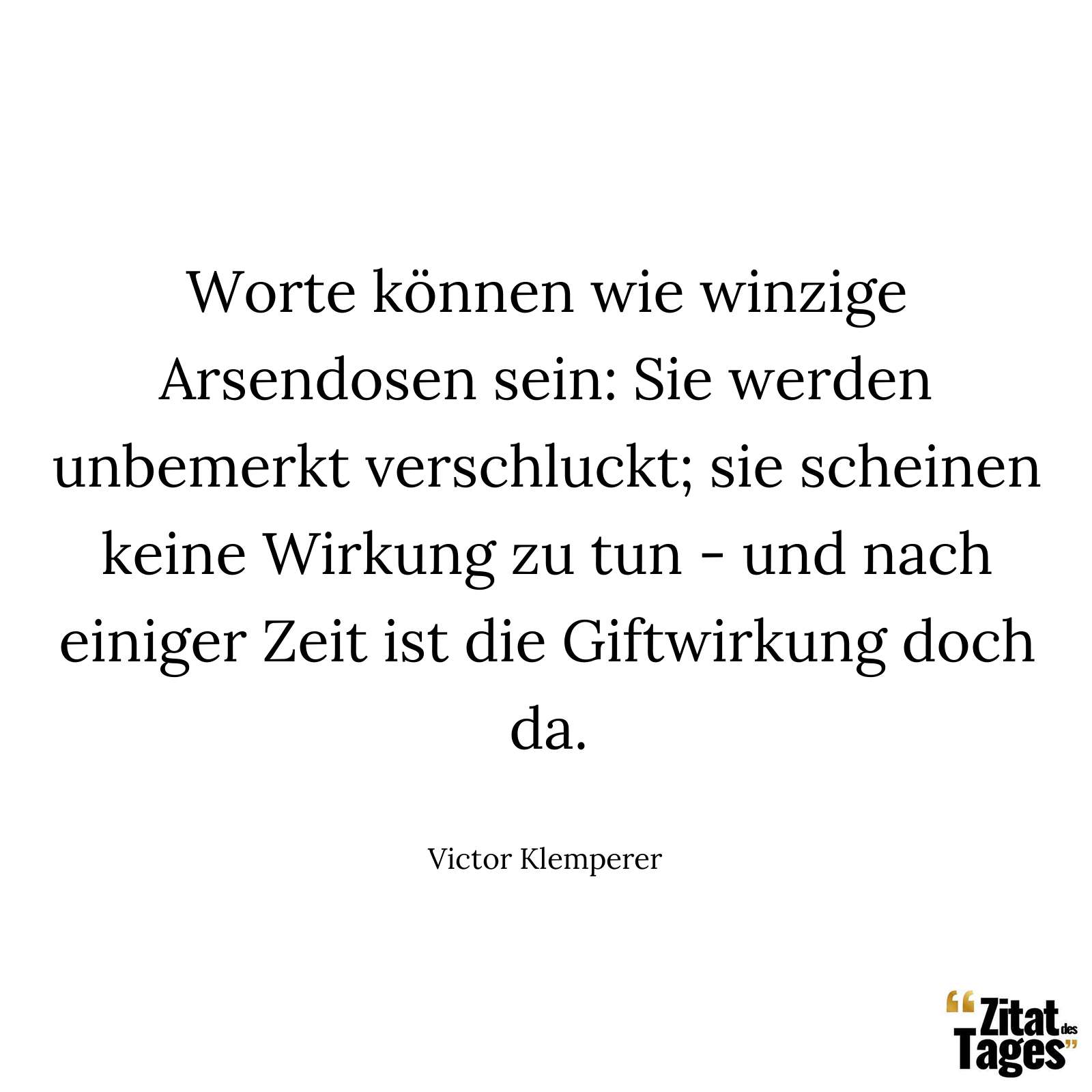 Worte können wie winzige Arsendosen sein: Sie werden unbemerkt verschluckt; sie scheinen keine Wirkung zu tun - und nach einiger Zeit ist die Giftwirkung doch da. - Victor Klemperer