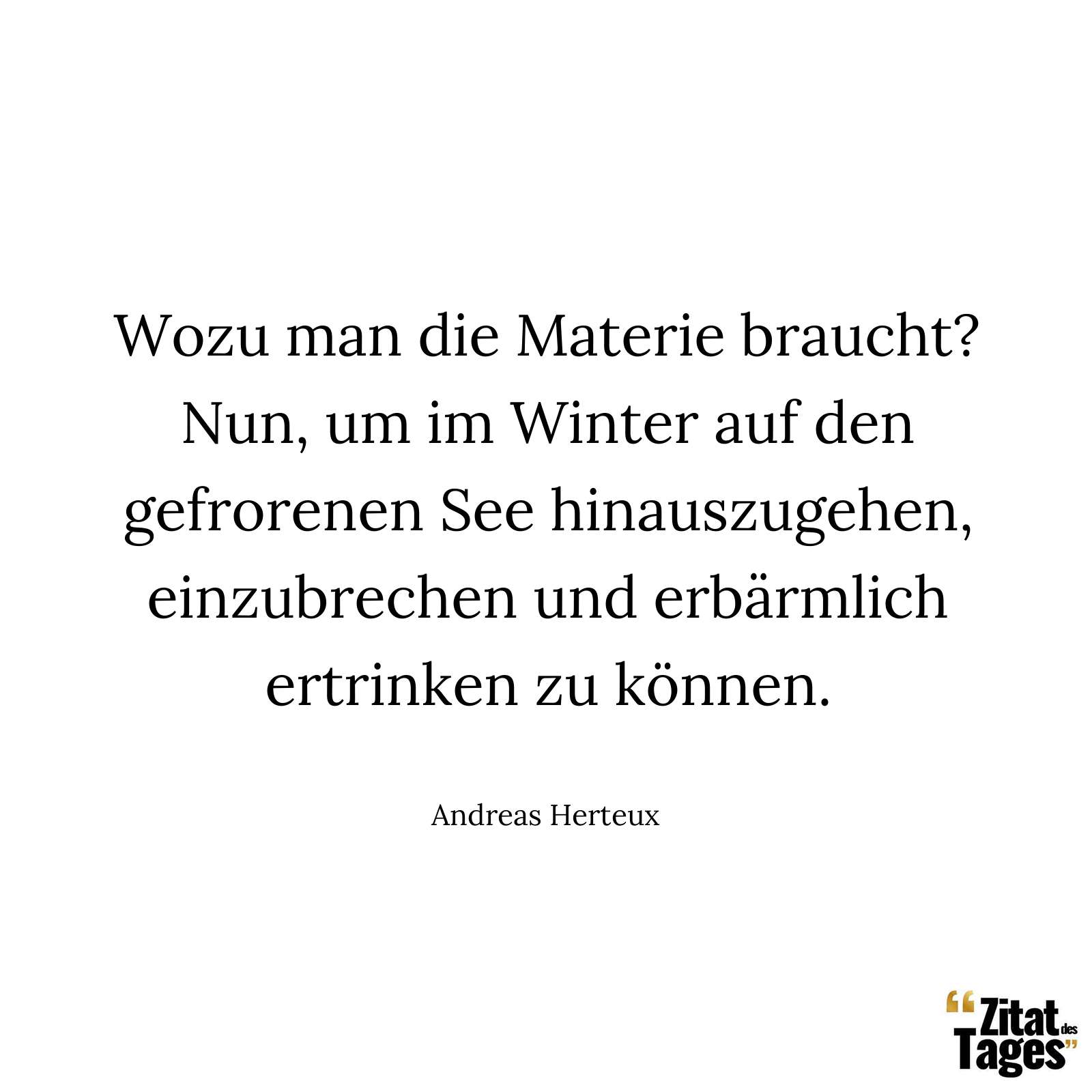 Wozu man die Materie braucht? Nun, um im Winter auf den gefrorenen See hinauszugehen, einzubrechen und erbärmlich ertrinken zu können. - Andreas Herteux