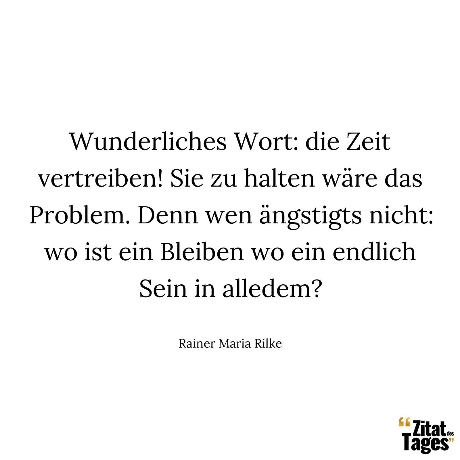 Wunderliches Wort: die Zeit vertreiben! Sie zu halten wäre das Problem. Denn wen ängstigts nicht: wo ist ein Bleiben wo ein endlich Sein in alledem? - Rainer Maria Rilke