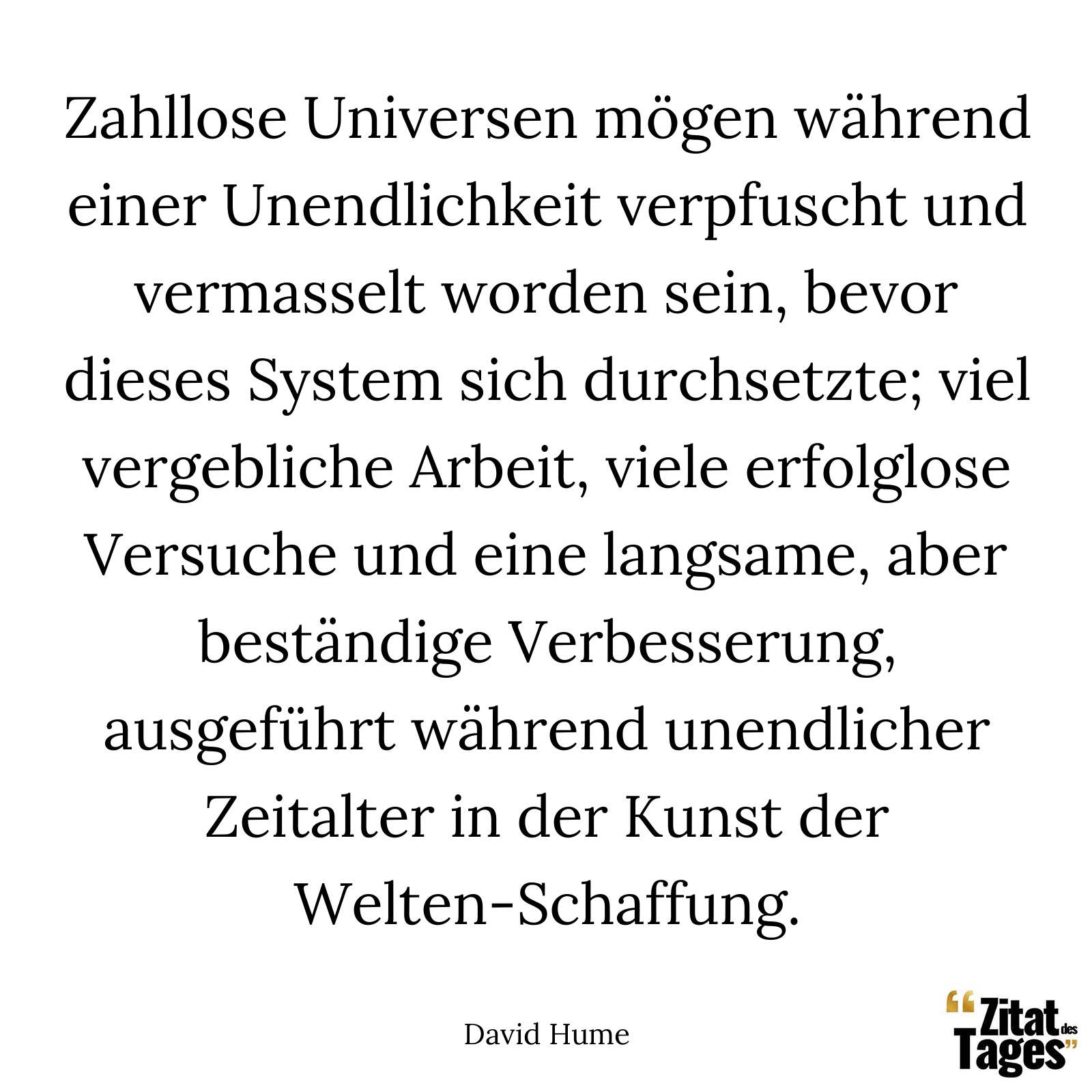 Zahllose Universen mögen während einer Unendlichkeit verpfuscht und vermasselt worden sein, bevor dieses System sich durchsetzte; viel vergebliche Arbeit, viele erfolglose Versuche und eine langsame, aber beständige Verbesserung, ausgeführt während unendlicher Zeitalter in der Kunst der Welten-Schaffung. - David Hume