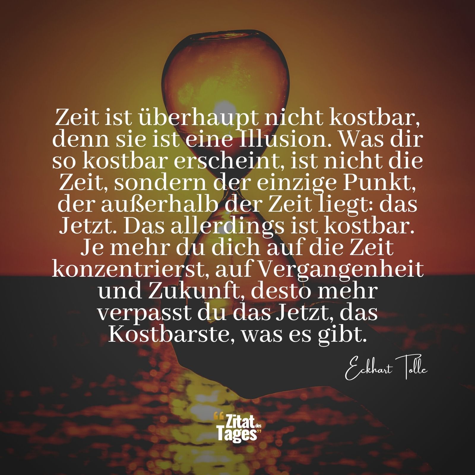 Zeit ist überhaupt nicht kostbar, denn sie ist eine Illusion. Was dir so kostbar erscheint, ist nicht die Zeit, sondern der einzige Punkt, der außerhalb der Zeit liegt: das Jetzt. Das allerdings ist kostbar. Je mehr du dich auf die Zeit konzentrierst, auf Vergangenheit und Zukunft, desto mehr verpasst du das Jetzt, das Kostbarste, was es gibt. - Eckhart Tolle