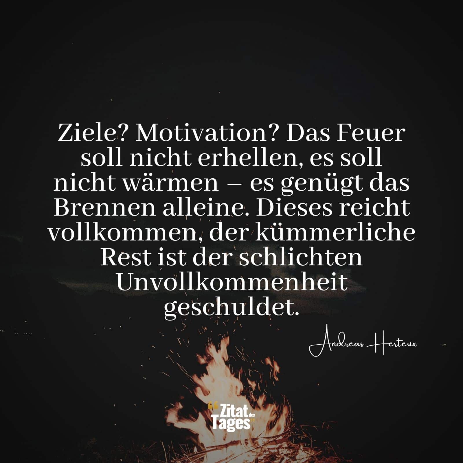 Ziele? Motivation? Das Feuer soll nicht erhellen, es soll nicht wärmen – es genügt das Brennen alleine. Dieses reicht vollkommen, der kümmerliche Rest ist der schlichten Unvollkommenheit geschuldet. - Andreas Herteux