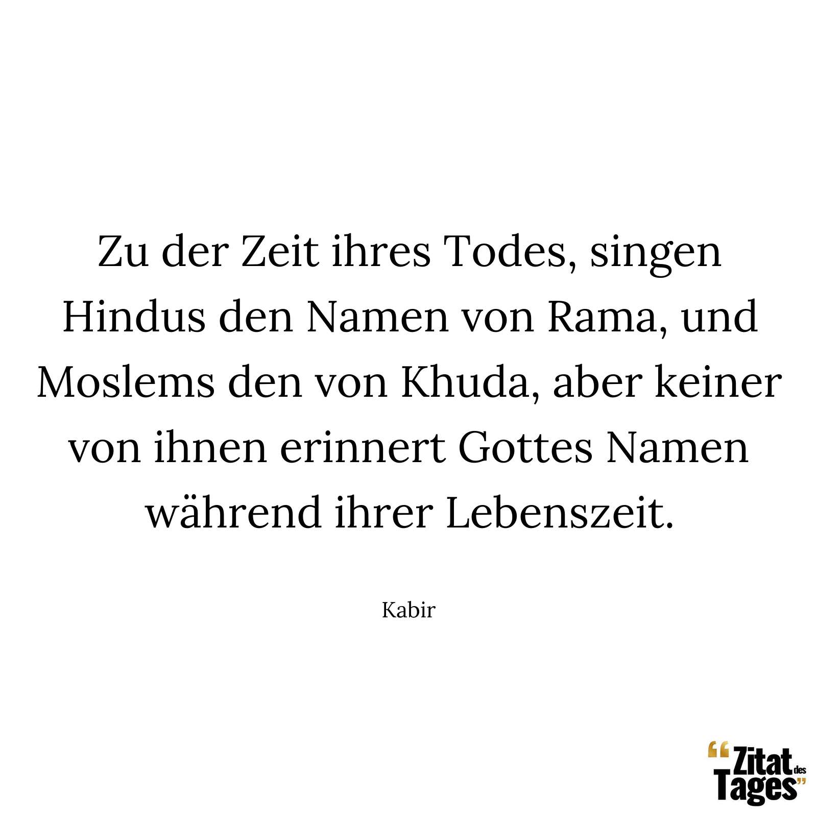 Zu der Zeit ihres Todes, singen Hindus den Namen von Rama, und Moslems den von Khuda, aber keiner von ihnen erinnert Gottes Namen während ihrer Lebenszeit. - Kabir