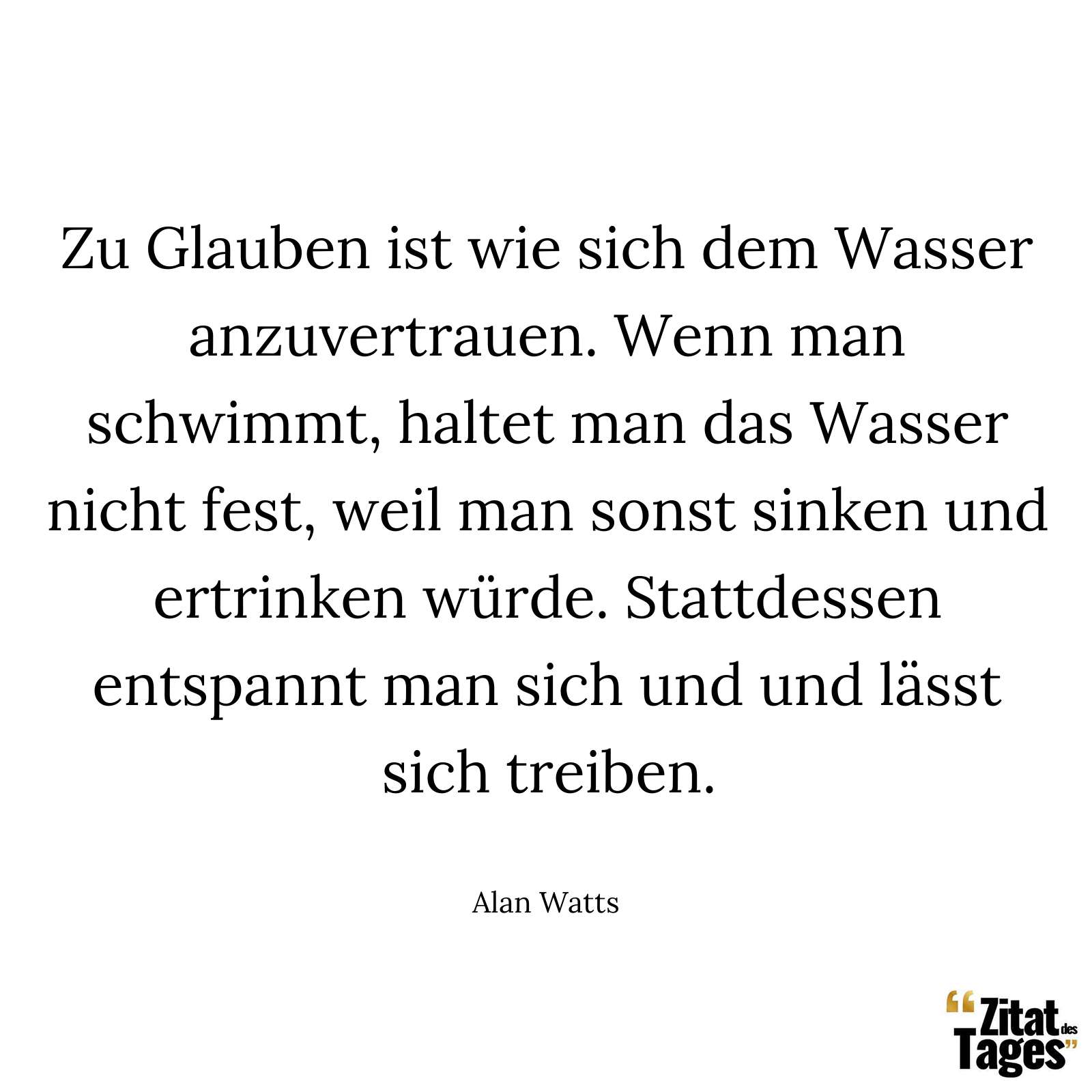 Zu Glauben ist wie sich dem Wasser anzuvertrauen. Wenn man schwimmt, haltet man das Wasser nicht fest, weil man sonst sinken und ertrinken würde. Stattdessen entspannt man sich und und lässt sich treiben. - Alan Watts