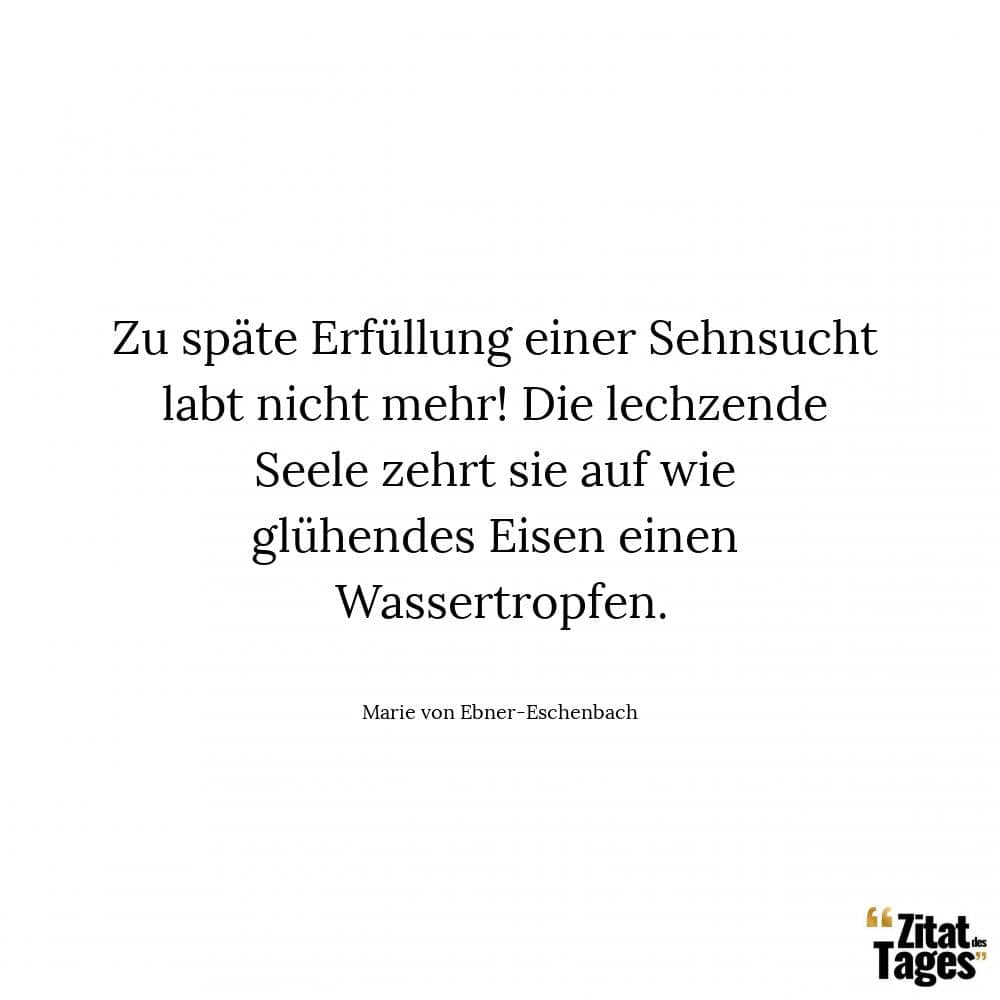 Zu späte Erfüllung einer Sehnsucht labt nicht mehr! Die lechzende Seele zehrt sie auf wie glühendes Eisen einen Wassertropfen. - Marie von Ebner-Eschenbach