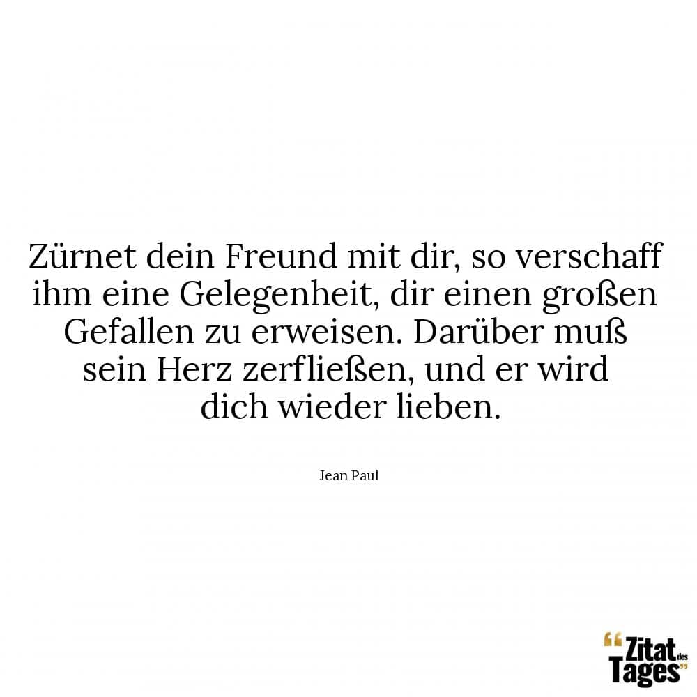 Zürnet dein Freund mit dir, so verschaff ihm eine Gelegenheit, dir einen großen Gefallen zu erweisen. Darüber muß sein Herz zerfließen, und er wird dich wieder lieben. - Jean Paul