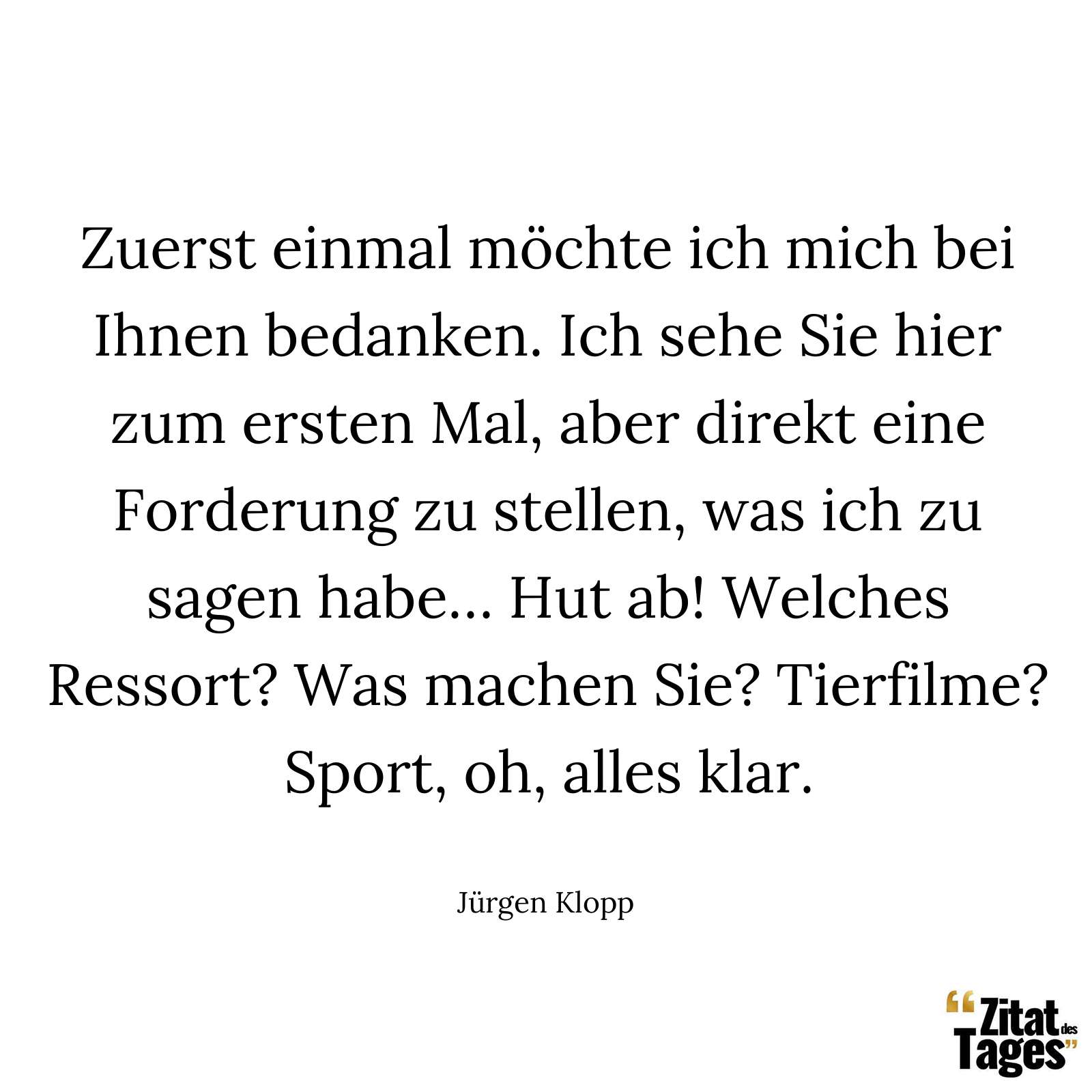 Zuerst einmal möchte ich mich bei Ihnen bedanken. Ich sehe Sie hier zum ersten Mal, aber direkt eine Forderung zu stellen, was ich zu sagen habe… Hut ab! Welches Ressort? Was machen Sie? Tierfilme? Sport, oh, alles klar. - Jürgen Klopp