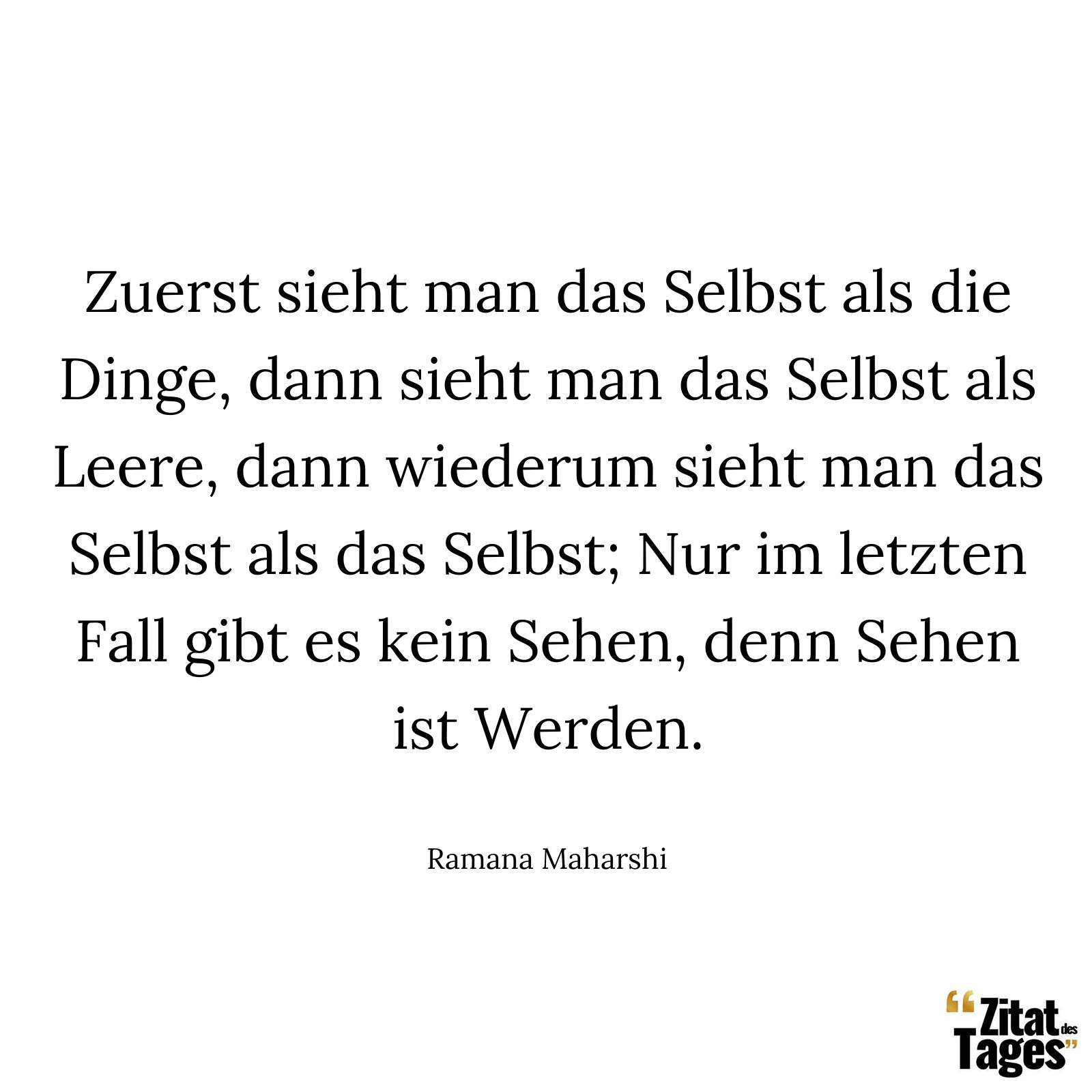 Zuerst sieht man das Selbst als die Dinge, dann sieht man das Selbst als Leere, dann wiederum sieht man das Selbst als das Selbst; Nur im letzten Fall gibt es kein Sehen, denn Sehen ist Werden. - Ramana Maharshi