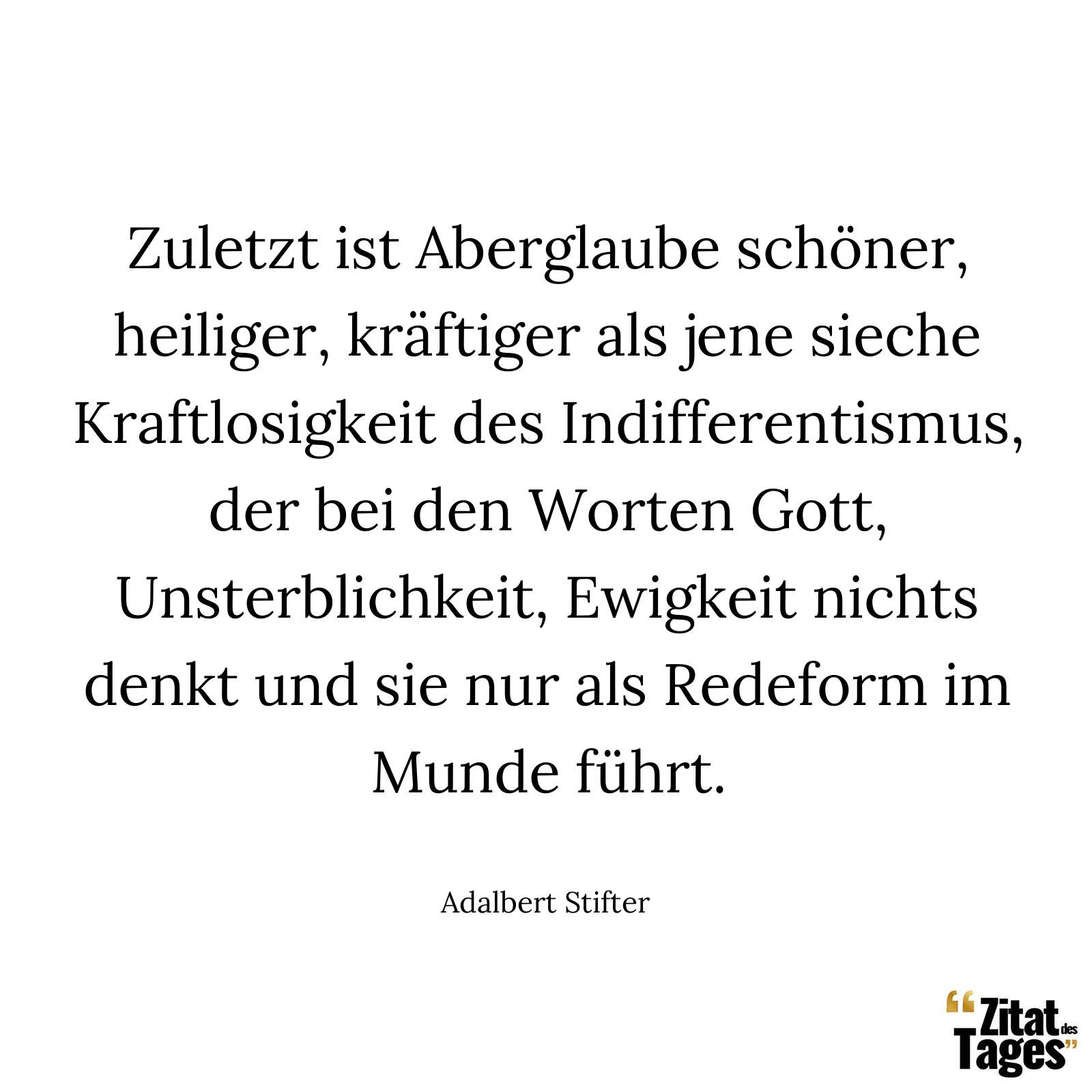 Zuletzt ist Aberglaube schöner, heiliger, kräftiger als jene sieche Kraftlosigkeit des Indifferentismus, der bei den Worten Gott, Unsterblichkeit, Ewigkeit nichts denkt und sie nur als Redeform im Munde führt. - Adalbert Stifter