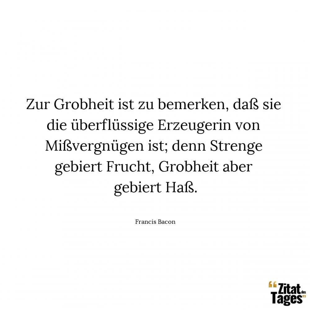 Zur Grobheit ist zu bemerken, daß sie die überflüssige Erzeugerin von Mißvergnügen ist; denn Strenge gebiert Frucht, Grobheit aber gebiert Haß. - Francis Bacon