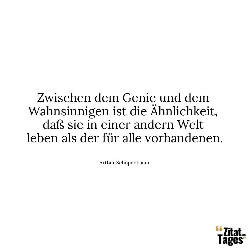 Zwischen dem Genie und dem Wahnsinnigen ist die Ähnlichkeit, daß sie in einer andern Welt leben als der für alle vorhandenen. - Arthur Schopenhauer